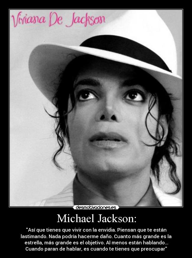 Michael Jackson: - Así que tienes que vivir con la envidia. Piensan que te están
lastimando. Nada podría hacerme daño. Cuanto más grande es la
estrella, más grande es el objetivo. Al menos están hablando...
Cuando paran de hablar, es cuando te tienes que preocupar