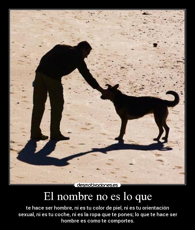 El nombre no es lo que - te hace ser hombre, ni es tu color de piel, ni es tu orientación
sexual, ni es tu coche, ni es la ropa que te pones; lo que te hace ser
hombre es como te comportes.