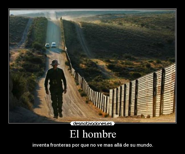 El hombre - inventa fronteras por que no ve mas allá de su mundo.