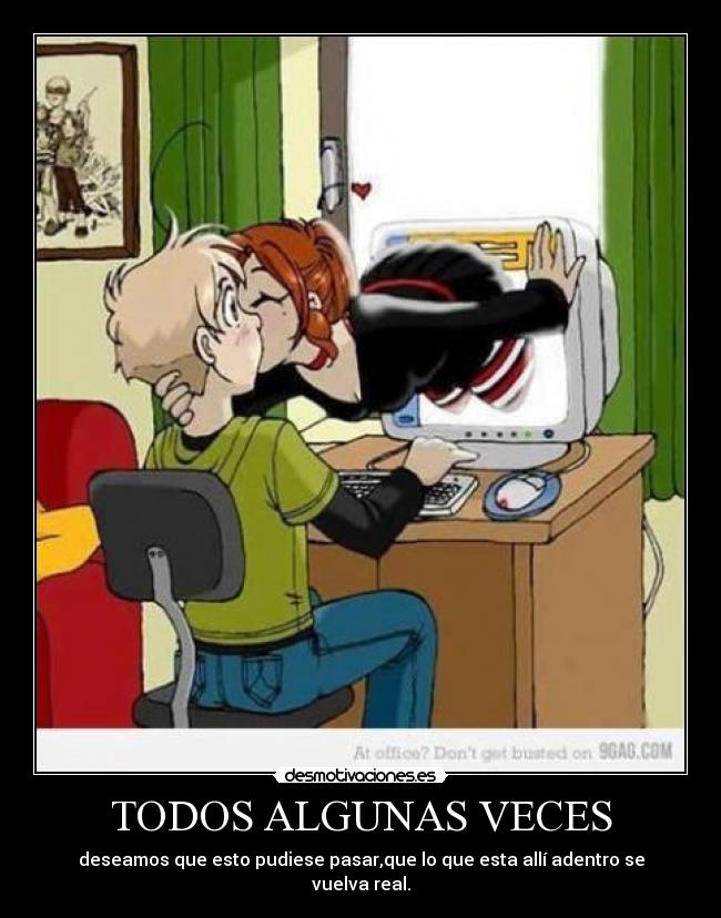 TODOS ALGUNAS VECES - deseamos que esto pudiese pasar,que lo que esta allí adentro se vuelva real.