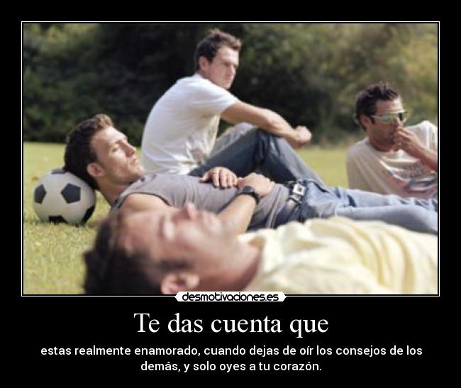 Te das cuenta que - estas realmente enamorado, cuando dejas de oír los consejos de los
demás, y solo oyes a tu corazón.