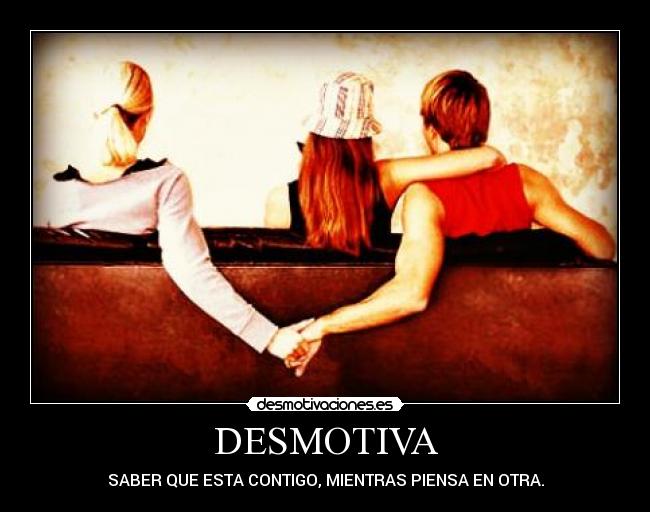 DESMOTIVA - SABER QUE ESTA CONTIGO, MIENTRAS PIENSA EN OTRA.