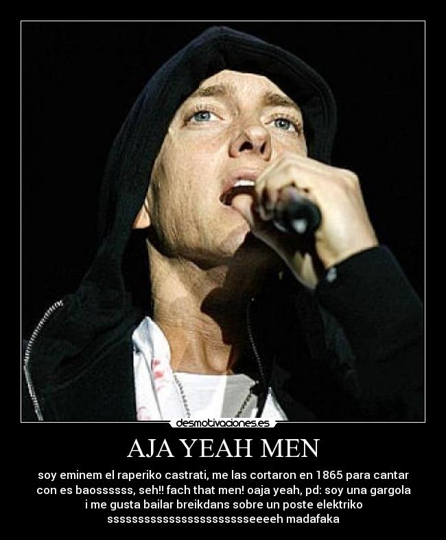 AJA YEAH MEN - soy eminem el raperiko castrati, me las cortaron en 1865 para cantar
con es baossssss, seh!! fach that men! oaja yeah, pd: soy una gargola
i me gusta bailar breikdans sobre un poste elektriko
ssssssssssssssssssssssseeeeh madafaka