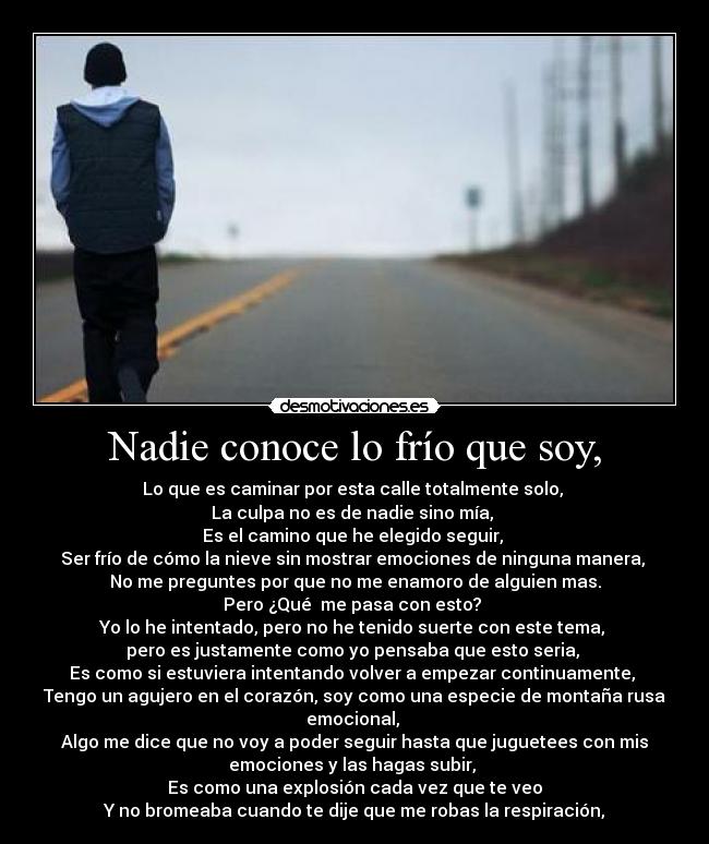 Nadie conoce lo frío que soy, - Lo que es caminar por esta calle totalmente solo, 
La culpa no es de nadie sino mía, 
Es el camino que he elegido seguir, 
Ser frío de cómo la nieve sin mostrar emociones de ninguna manera, 
No me preguntes por que no me enamoro de alguien mas.
Pero ¿Qué  me pasa con esto? 
Yo lo he intentado, pero no he tenido suerte con este tema, 
pero es justamente como yo pensaba que esto seria, 
Es como si estuviera intentando volver a empezar continuamente, 
Tengo un agujero en el corazón, soy como una especie de montaña rusa
emocional, 
Algo me dice que no voy a poder seguir hasta que juguetees con mis
emociones y las hagas subir, 
Es como una explosión cada vez que te veo
Y no bromeaba cuando te dije que me robas la respiración,