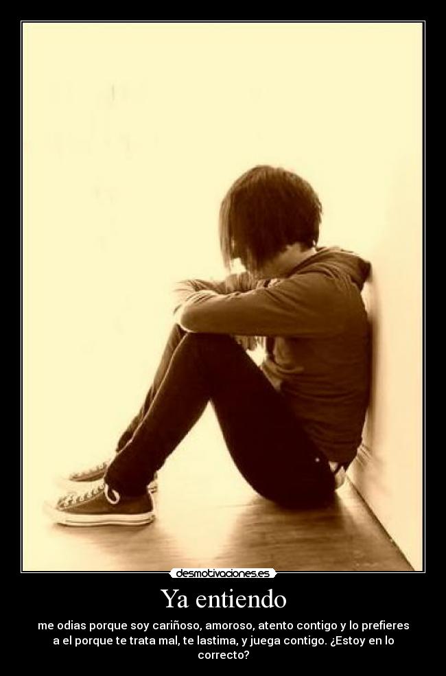 Ya entiendo - me odias porque soy cariñoso, amoroso, atento contigo y lo prefieres
a el porque te trata mal, te lastima, y juega contigo. ¿Estoy en lo
correcto?