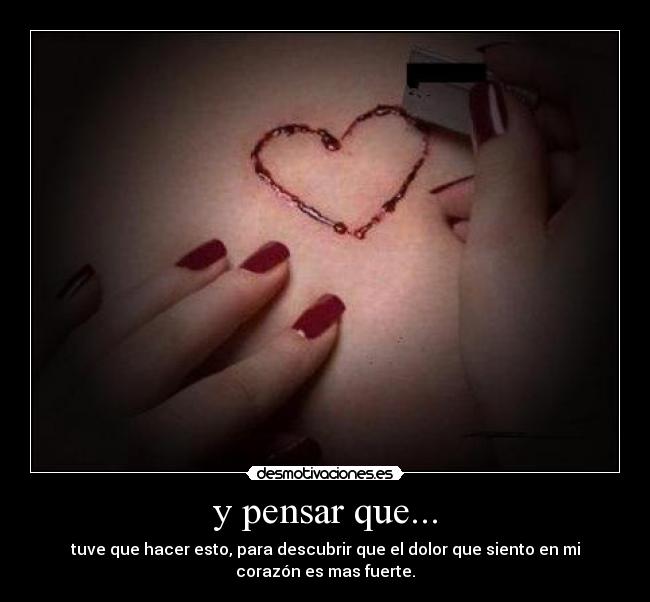 y pensar que... - tuve que hacer esto, para descubrir que el dolor que siento en mi
corazón es mas fuerte.