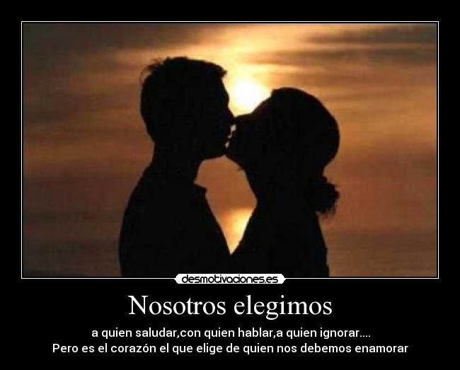 Nosotros elegimos - a quien saludar,con quien hablar,a quien ignorar....
Pero es el corazón el que elige de quien nos debemos enamorar