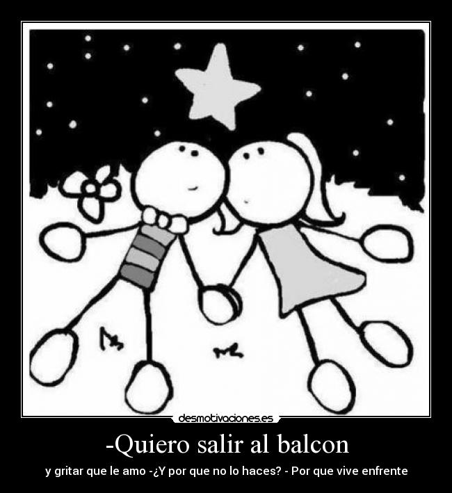 -Quiero salir al balcon - y gritar que le amo -¿Y por que no lo haces? - Por que vive enfrente