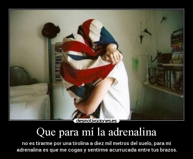 Que para mí la adrenalina - no es tirarme por una tirolina a diez mil metros del suelo, para mí
adrenalina es que me cogas y sentirme acurrucada entre tus brazos.