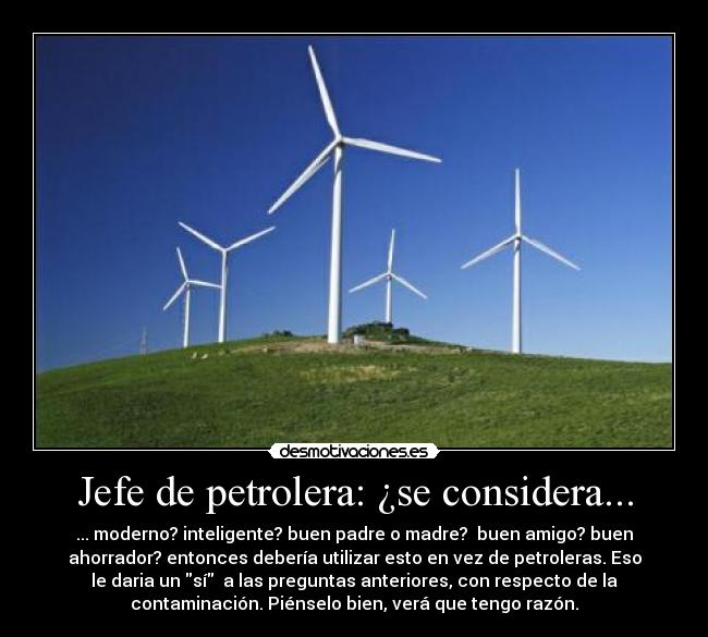 Jefe de petrolera: ¿se considera... - ... moderno? inteligente? buen padre o madre? buen amigo? buen
ahorrador? entonces debería utilizar esto en vez de petroleras. Eso
le daria un sí a las preguntas anteriores, con respecto de la
contaminación. Piénselo bien, verá que tengo razón.