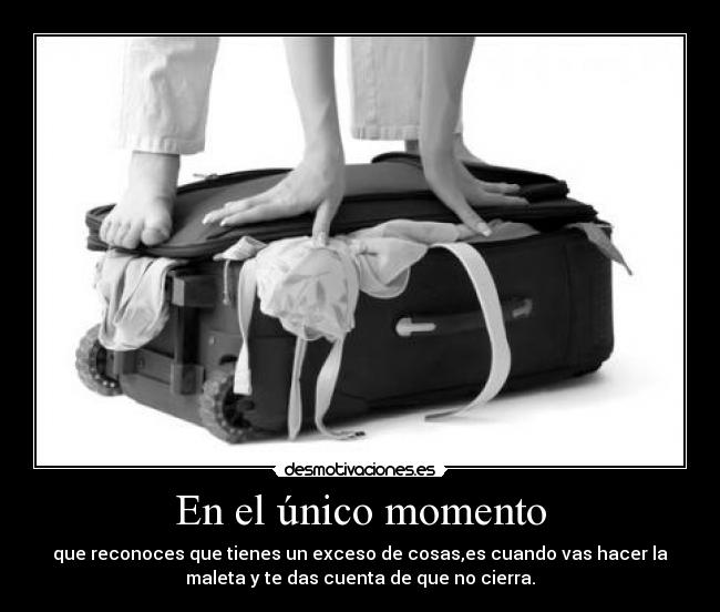 En el único momento - que reconoces que tienes un exceso de cosas,es cuando vas hacer la
maleta y te das cuenta de que no cierra.