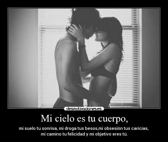 Mi cielo es tu cuerpo, - mi suelo tu sonrisa, mi droga tus besos,mi obsesión tus caricias, 
mi camino tu felicidad y mi objetivo eres tú.