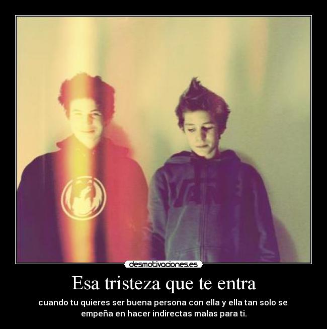 Esa tristeza que te entra - cuando tu quieres ser buena persona con ella y ella tan solo se
empeña en hacer indirectas malas para ti.