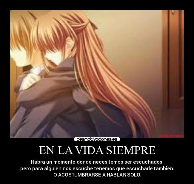 EN LA VIDA SIEMPRE - Habra un momento donde necesitemos ser escuchados:
pero para alguien nos escuche tenemos que escucharle también.
O ACOSTUMBRARSE A HABLAR SOLO.