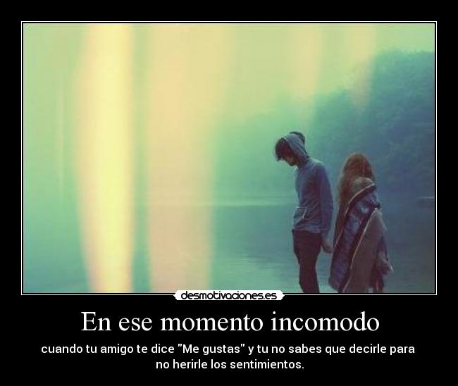 En ese momento incomodo - cuando tu amigo te dice Me gustas y tu no sabes que decirle para 
no herirle los sentimientos.