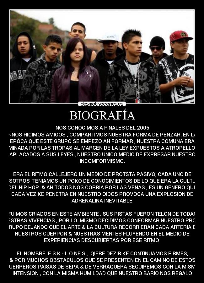 BIOGRAFÍA - NOS CONOCIMOS A FINALES DEL 2005
~NOS HICIMOS AMIGOS , COMPARTIMOS NUESTRA FORMA DE PENZAR, EN LA
EPÓCA QUE ESTE GRUPO SE EMPEZO AH FORMAR , NUESTRA COMUNA ERA
DOMINADA POR LAS TROPAS AL MARGEN DE LA LEY EXPUESTOS A ATROPELLOS &
APLACADOS A SUS LEYES , NUESTRO UNICO MEDIO DE EXPRESAR NUESTRO
INCOMFORMISMO,
ERA EL RITMO CALLEJERO UN MEDIO DE PROTSTA PASIVO, CADA UNO DE
NOSOTROS TENIAMOS UN POKO DE CONOCIMIENTOS DE LO QUE ERA LA CULTURA
DEL HIP HOP♥ & AH TODOS NOS CORRIA POR LAS VENAS , ES UN GENERO QUE
CADA VEZ KE PENETRA EN NUESTRO OIDOS PROVOCA UNA EXPLOSION DE
ADRENALINA INEVITABLE
FUIMOS CRIADOS EN ESTE AMBIENTE , SUS PISTAS FUERON TELON DE TODAS
NUESTRAS VIVENCIAS , POR LO MISMO DECIDIMOS CONFORMAR NUESTRO PROPIO
GRUPO DEJANDO QUE EL ARTE & LA CULTURA RECORRIERAN CADA ARTERIA DE
NUESTROS CUERPOR & NUESTRAS MENTES FLUYENDO EN EL MEDIO DE
EXPERIENCIAS DESCUBIERTAS POR ESE RITMO
EL NOMBRE E S K - L O NE S♥,♥ QIERE DEZIR KE CONTINUAMOS FIRMES,
& POR MUCHOS OBSTACULOS QUE SE PRESENTEN EN EL CAMINO DE ESTOS
GUERREROS PAISAS DE SEPA & DE VERRAQUERA SEGUIREMOS CON LA MISMA
INTENSION , CON LA MISMA HUMILDAD QUE NUESTRO BARIO NOS REGALO