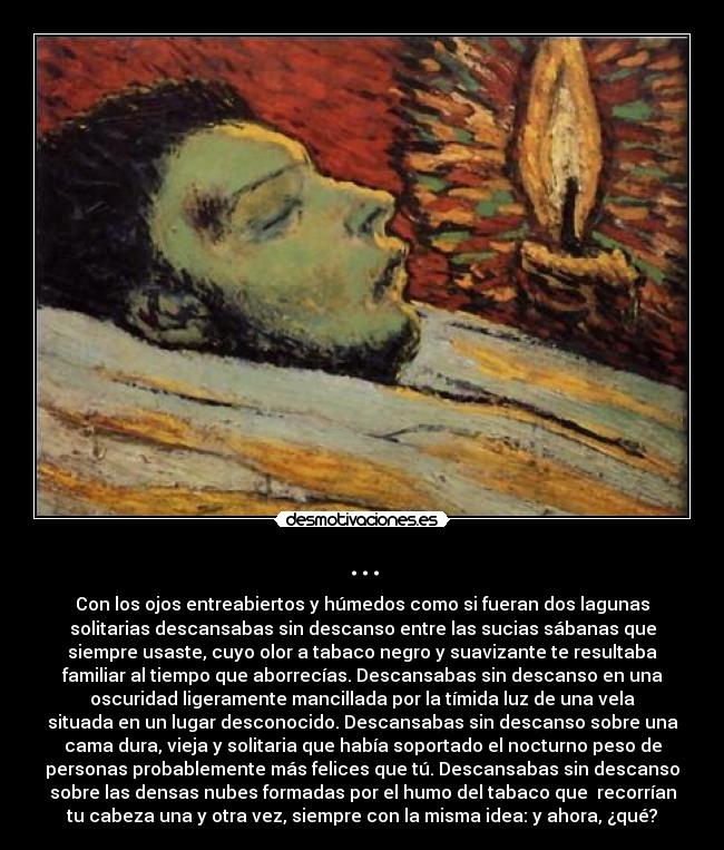 ... - Con los ojos entreabiertos y húmedos como si fueran dos lagunas
solitarias descansabas sin descanso entre las sucias sábanas que
siempre usaste, cuyo olor a tabaco negro y suavizante te resultaba
familiar al tiempo que aborrecías. Descansabas sin descanso en una
oscuridad ligeramente mancillada por la tímida luz de una vela
situada en un lugar desconocido. Descansabas sin descanso sobre una
cama dura, vieja y solitaria que había soportado el nocturno peso de
personas probablemente más felices que tú. Descansabas sin descanso
sobre las densas nubes formadas por el humo del tabaco que  recorrían
tu cabeza una y otra vez, siempre con la misma idea: y ahora, ¿qué?