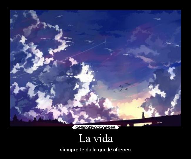 La vida - siempre te da lo que le ofreces.