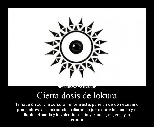 Cierta dosis de lokura - te hace único..y la cordura frente a ésta, pone un cerco necesario
para sobrevivir... marcando la distancia justa entre la sonrisa y el
llanto, el miedo y la valentía...el frío y el calor, el genio y la
ternura..