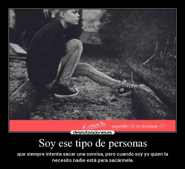 Soy ese tipo de personas - que siempre intenta sacar una sonrisa, pero cuando soy yo quien la
necesito nadie está para sacármela.