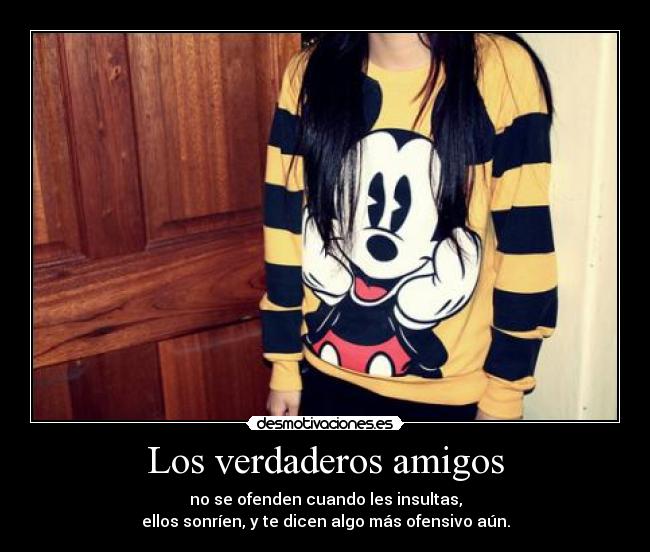 Los verdaderos amigos - no se ofenden cuando les insultas,
ellos sonríen, y te dicen algo más ofensivo aún.