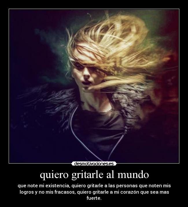 quiero gritarle al mundo - que note mi existencia, quiero gritarle a las personas que noten mis
logros y no mis fracasos, quiero gritarle a mi corazón que sea mas
fuerte.