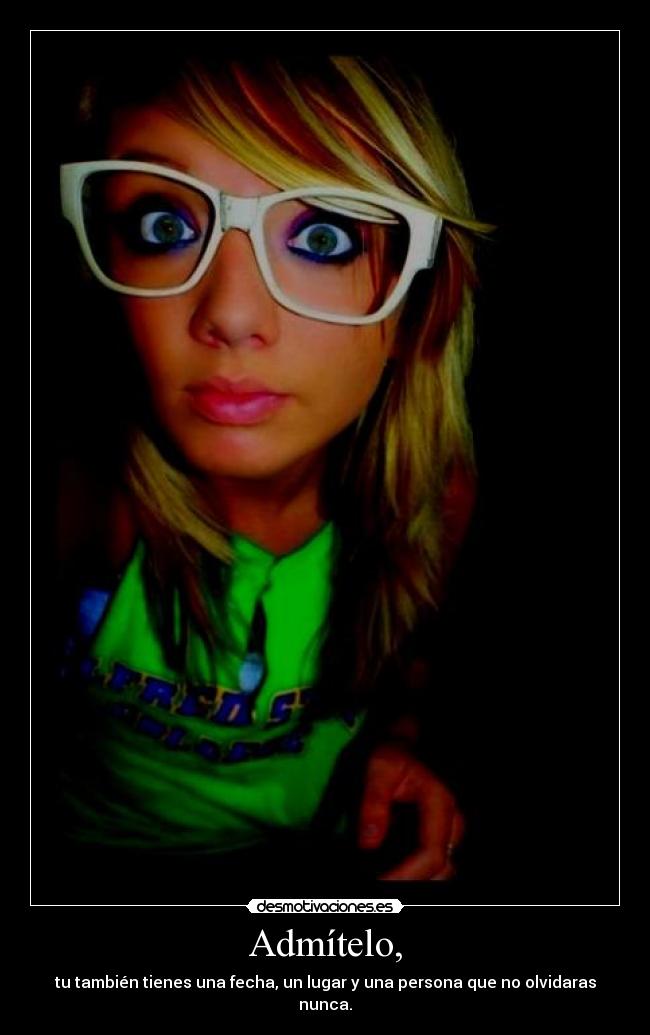Admítelo, - tu también tienes una fecha, un lugar y una persona que no olvidaras nunca.