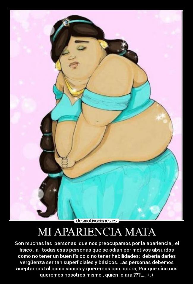 MI APARIENCIA MATA - Son muchas las  personas  que nos preocupamos por la apariencia , el
fisico , a   todas esas personas que se odian por motivos absurdos
como no tener un buen físico o no tener habilidades;  debería darles
vergüenza ser tan superficiales y básicos. Las personas debemos
aceptarnos tal como somos y querernos con locura, Por que sino nos
queremos nosotros mismo , quien lo ara ???.... +.+