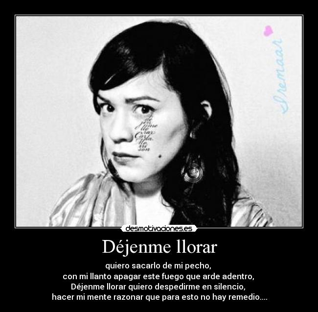 Déjenme llorar - quiero sacarlo de mi pecho,
con mi llanto apagar este fuego que arde adentro,
Déjenme llorar quiero despedirme en silencio,
hacer mi mente razonar que para esto no hay remedio....