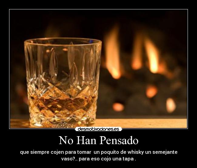 No Han Pensado - que siempre cojen para tomar un poquito de whisky un semejante
vaso?.. para eso cojo una tapa .