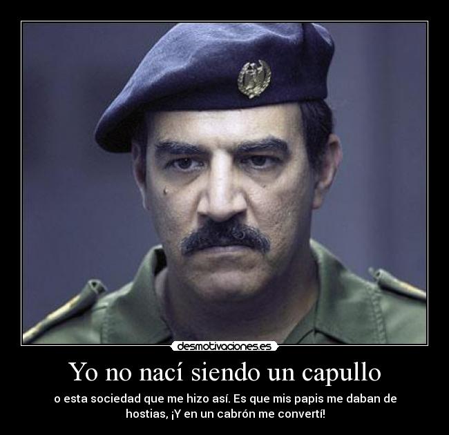 Yo no nací siendo un capullo - o esta sociedad que me hizo así. Es que mis papis me daban de
hostias, ¡Y en un cabrón me convertí!