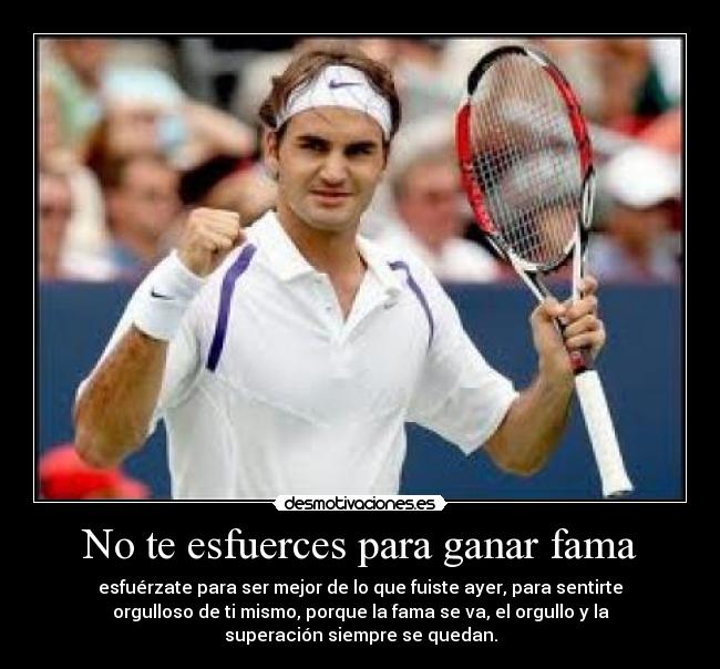 No te esfuerces para ganar fama - esfuérzate para ser mejor de lo que fuiste ayer, para sentirte
orgulloso de ti mismo, porque la fama se va, el orgullo y la
superación siempre se quedan.