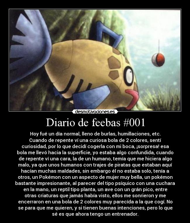 Diario de feebas #001 - Hoy fué un día normal, lleno de burlas, humillaciones, etc.
Cuando de repente ví una curiosa bola de 2 colores, sentí
curiosidad, por lo que decidí cogerla con mi boca, ¡sorpresa! esa
bola me llevó hacia la superficie, yo estaba algo confundida, cuando
de repente ví una cara, la de un humano, temía que me hiciera algo
malo, ya que unos humanos con trajes de piratas que estaban aquí
hacían muchas maldades, sin embargo él no estaba solo, tenía a
otros, un Pokémon con un aspecto de mujer muy bella, un pokémon
bastante impresionante, al parecer del tipo psíquico con una cuchara
en la mano, un reptil tipo planta, un ave con un grán pico, entre
otras criaturas que jamás había visto, ellos me sonrieron y me
encerraron en una bola de 2 colores muy parecída a la que cogí. No
se para que me quieren, y si tienen buenas intenciones, pero lo que
sé es que ahora tengo un entrenador.