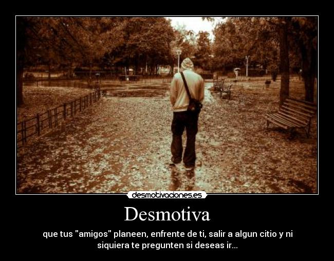 Desmotiva - que tus amigos planeen, enfrente de ti, salir a algun citio y ni
siquiera te pregunten si deseas ir...