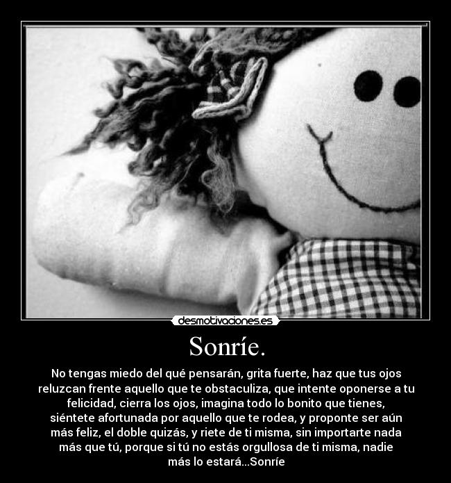 Sonríe. - No tengas miedo del qué pensarán, grita fuerte, haz que tus ojos
reluzcan frente aquello que te obstaculiza, que intente oponerse a tu
felicidad, cierra los ojos, imagina todo lo bonito que tienes,
siéntete afortunada por aquello que te rodea, y proponte ser aún
más feliz, el doble quizás, y riete de ti misma, sin importarte nada
más que tú, porque si tú no estás orgullosa de ti misma, nadie
más lo estará...Sonríe