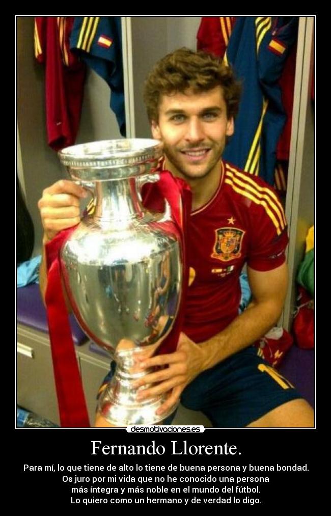 Fernando Llorente. - Para mí, lo que tiene de alto lo tiene de buena persona y buena bondad.
Os juro por mi vida que no he conocido una persona
más íntegra y más noble en el mundo del fútbol.
Lo quiero como un hermano y de verdad lo digo.