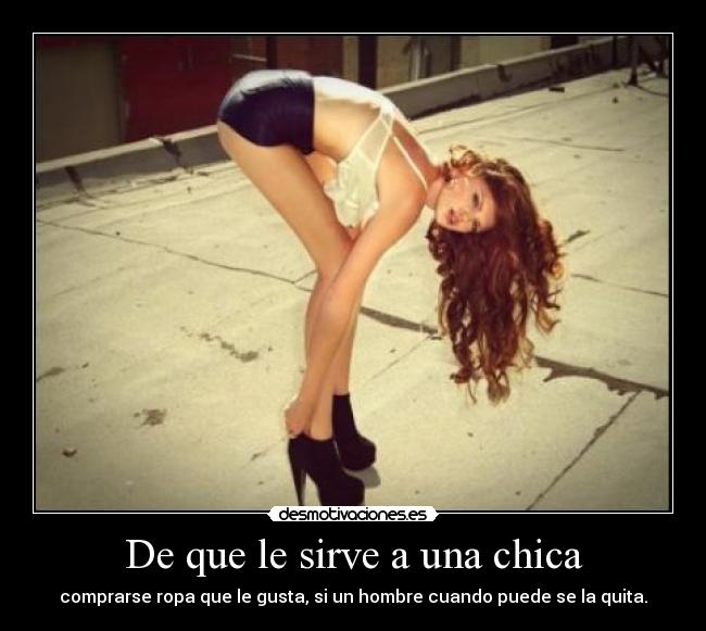 De que le sirve a una chica - comprarse ropa que le gusta, si un hombre cuando puede se la quita.