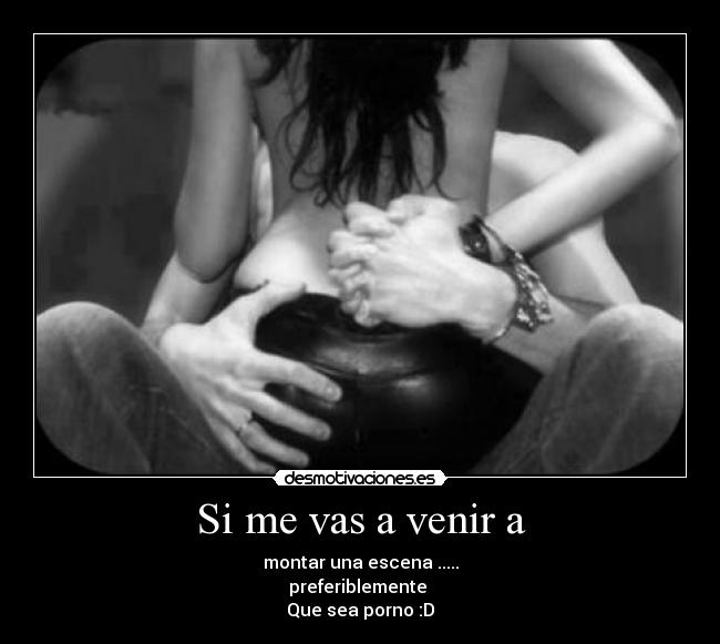 Si me vas a venir a - montar una escena .....
preferiblemente 
Que sea porno :D