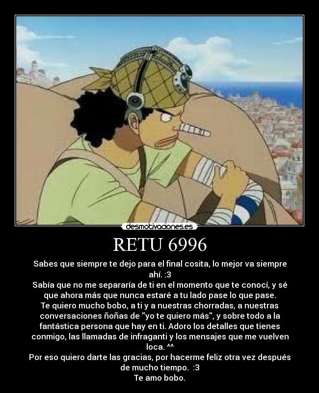 RETU 6996 - Sabes que siempre te dejo para el final cosita, lo mejor va siempre
ahí. :3
Sabía que no me separaría de ti en el momento que te conocí, y sé
que ahora más que nunca estaré a tu lado pase lo que pase.
Te quiero mucho bobo, a ti y a nuestras chorradas, a nuestras
conversaciones ñoñas de yo te quiero más, y sobre todo a la
fantástica persona que hay en ti. Adoro los detalles que tienes
conmigo, las llamadas de infraganti y los mensajes que me vuelven
loca. ^^
Por eso quiero darte las gracias, por hacerme feliz otra vez después
de mucho tiempo.  :3
Te amo bobo.