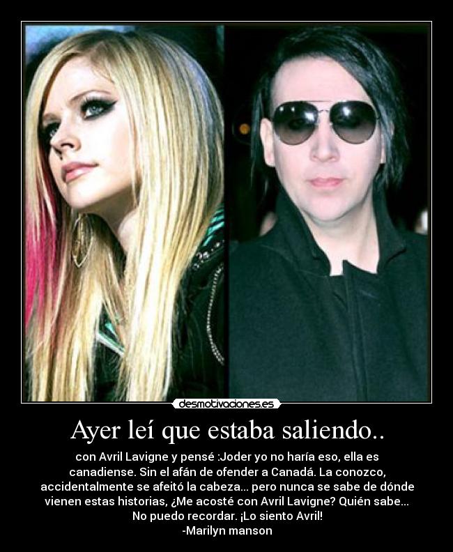 Ayer leí que estaba saliendo.. - con Avril Lavigne y pensé :Joder yo no haría eso, ella es
canadiense. Sin el afán de ofender a Canadá. La conozco,
accidentalmente se afeitó la cabeza... pero nunca se sabe de dónde
vienen estas historias, ¿Me acosté con Avril Lavigne? Quién sabe...
No puedo recordar. ¡Lo siento Avril!
-Marilyn manson