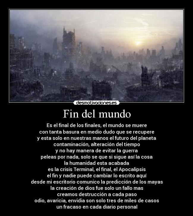 Fin del mundo - Es el final de los finales, el mundo se muere
con tanta basura en medio dudo que se recupere
y esta solo en nuestras manos el futuro del planeta
contaminación, alteración del tiempo
y no hay manera de evitar la guerra
peleas por nada, solo se que si sigue así la cosa
la humanidad esta acabada
es la crisis Terminal, el final, el Apocalipsis
el fin y nadie puede cambiar lo escrito aquí
desde mi escritorio comunico la predicción de los mayas
la creación de dios fue solo un fallo mas
creamos destrucción a cada paso
odio, avaricia, envidia son solo tres de miles de casos
un fracaso en cada diario personal