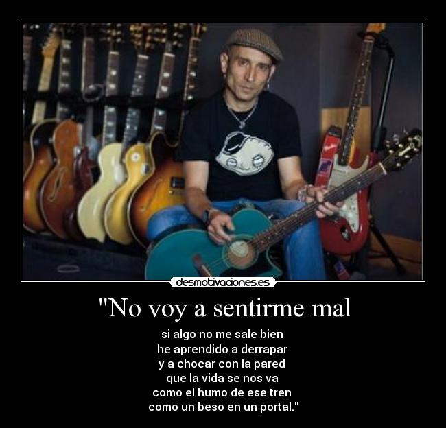 No voy a sentirme mal - si algo no me sale bien 
he aprendido a derrapar 
y a chocar con la pared 
que la vida se nos va 
como el humo de ese tren 
como un beso en un portal.