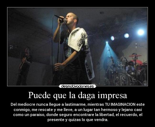 Puede que la daga impresa - Del mediocre nunca llegue a lastimarme, mientras TU IMAGINACION este
conmigo, me rescate y me lleve, a un lugar tan hermoso y lejano casi
como un paraiso, donde seguro encontrare la libertad, el recuerdo, el
presente y quizas lo que vendra.