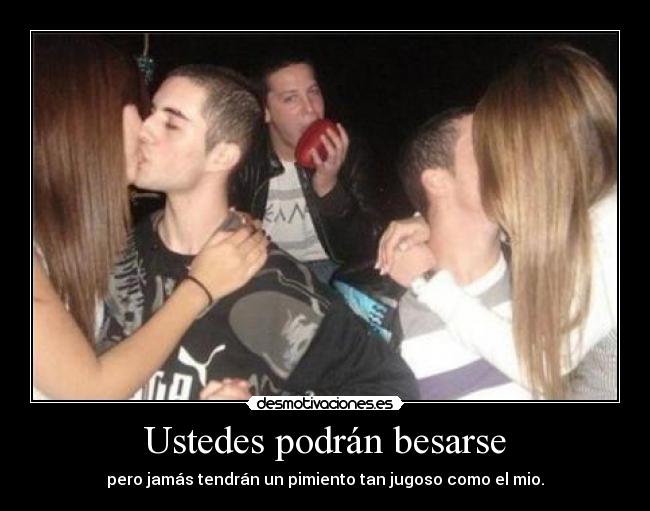 Ustedes podrán besarse - pero jamás tendrán un pimiento tan jugoso como el mio.