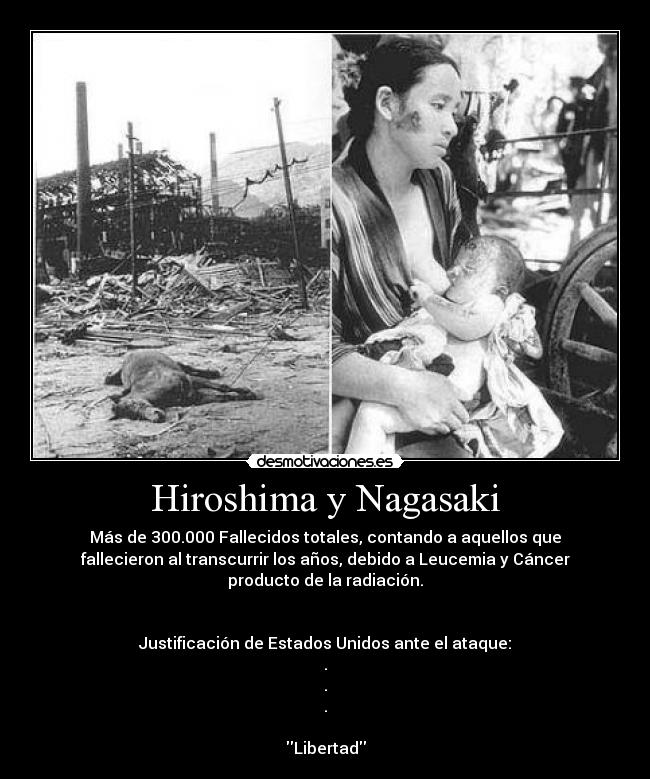 Hiroshima y Nagasaki - Más de 300.000 Fallecidos totales, contando a aquellos que
fallecieron al transcurrir los años, debido a Leucemia y Cáncer
producto de la radiación.
Justificación de Estados Unidos ante el ataque:
.
.
.
Libertad