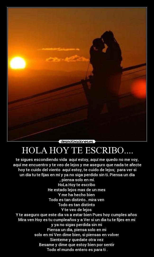 HOLA HOY TE ESCRIBO.... - te sigues escondiendo vida aquí estoy, aquí me quedo no me voy,
aquí me encuentro y te veo de lejos y me aseguro que nada te afecte
hoy te cuido del viento aquí estoy, te cuido de lejos; para ver si
un día tu te fijas en mí y ya no siga perdido sin ti. Piensa un día
, piensa solo en mí.
HoLa Hoy te escribo
He estado lejos mas de un mes
Y me ha hecho bien
Todo es tan distinto.. mira ven
Todo es tan distinto
Y te veo de lejos
Y te aseguro que este dia va a estar bien Pues hoy cumples años
Mira ven Hoy es tu cumpleaños y a Ver si un dia tu te fijes en mi
y ya no sigas perdida sin mi
Piensa un dia, piensa solo en mi
solo en mi Ven dime bien, si piensas en volver
Sienteme y quedate otra vez
Besame y dime que estoy bien por sentir
Todo el mundo entero es para ti .