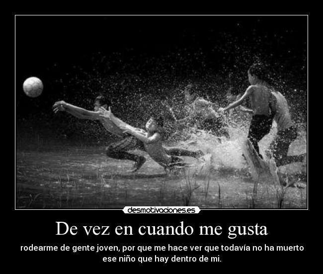 De vez en cuando me gusta - rodearme de gente joven, por que me hace ver que todavía no ha muerto
ese niño que hay dentro de mi.