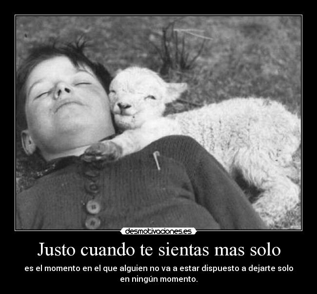 Justo cuando te sientas mas solo - es el momento en el que alguien no va a estar dispuesto a dejarte solo
en ningún momento.