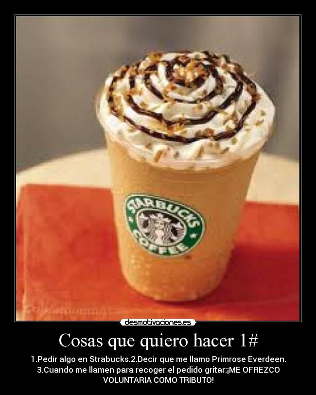 Cosas que quiero hacer 1# - 1.Pedir algo en Strabucks.2.Decir que me llamo Primrose Everdeen.
3.Cuando me llamen para recoger el pedido gritar:¡ME OFREZCO
VOLUNTARIA COMO TRIBUTO!