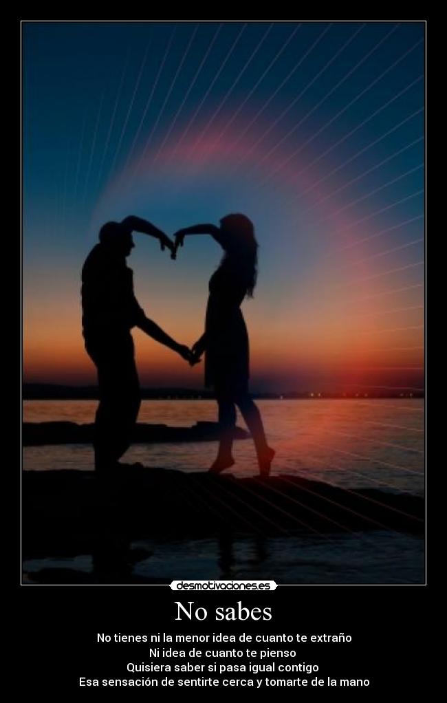 No sabes - No tienes ni la menor idea de cuanto te extraño
Ni idea de cuanto te pienso
Quisiera saber si pasa igual contigo
Esa sensación de sentirte cerca y tomarte de la mano